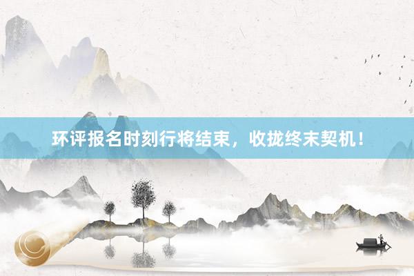 环评报名时刻行将结束,收拢终末契机!